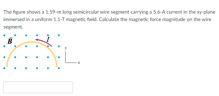 The figure shows a 1.59- m long semicircular wire segment carrying a 5.6-A current in the xy-plane
immersed in a uniform 1.1-T magnetic field. Calculate the magnetic force magnitude on the wire
segment.
B