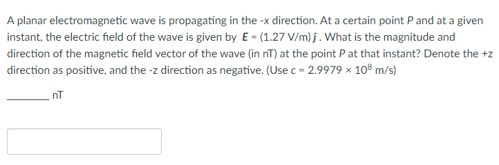A planar electromagnetic wave is propagating in the -x direction. At a certain point P and at a given
instant, the electric field of the wave is given by E = (1.27 V/m) ĵ. What is the magnitude and
direction of the magnetic field vector of the wave (in nT) at the point P at that instant? Denote the +z
direction as positive, and the -z direction as negative. (Use c = 2.9979 × 108 m/s)
nT