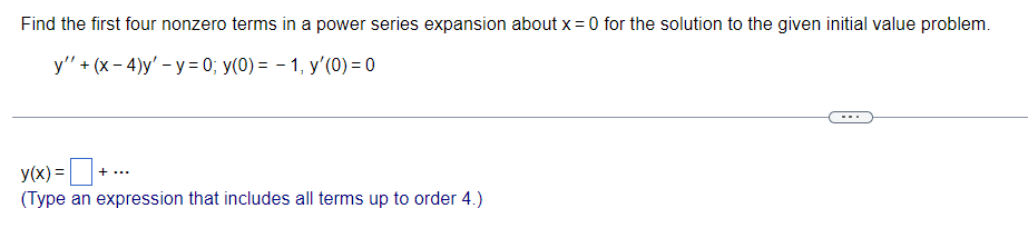 Find the first four nonzero terms in a power series expansion about x = 0 for the solution to the given initial value problem.
y" + (x-4)y'-y=0; y(0) = 1, y'(0) = 0
+
+ ...
y(x) =
(Type an expression that includes all terms up to order 4.)