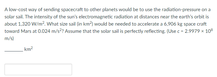 A low-cost way of sending spacecraft to other planets would be to use the radiation-pressure on a
solar sail. The intensity of the sun's electromagnetic radiation at distances near the earth's orbit is
about 1,320 W/m². What size sail (in km²) would be needed to accelerate a 6,906 kg space craft
toward Mars at 0.024 m/s²? Assume that the solar sail is perfectly reflecting. (Use c = 2.9979 × 108
m/s)
km²