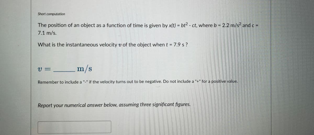 Short computation
The position of an object as a function of time is given by x(t) = bt2 - ct, where b = 2.2 m/s² and c =
7.1 m/s.
What is the instantaneous velocity v of the object when t = 7.9 s?
v=
m/s
Remember to include a "-" if the velocity turns out to be negative. Do not include a "+" for a positive value.
Report your numerical answer below, assuming three significant figures.