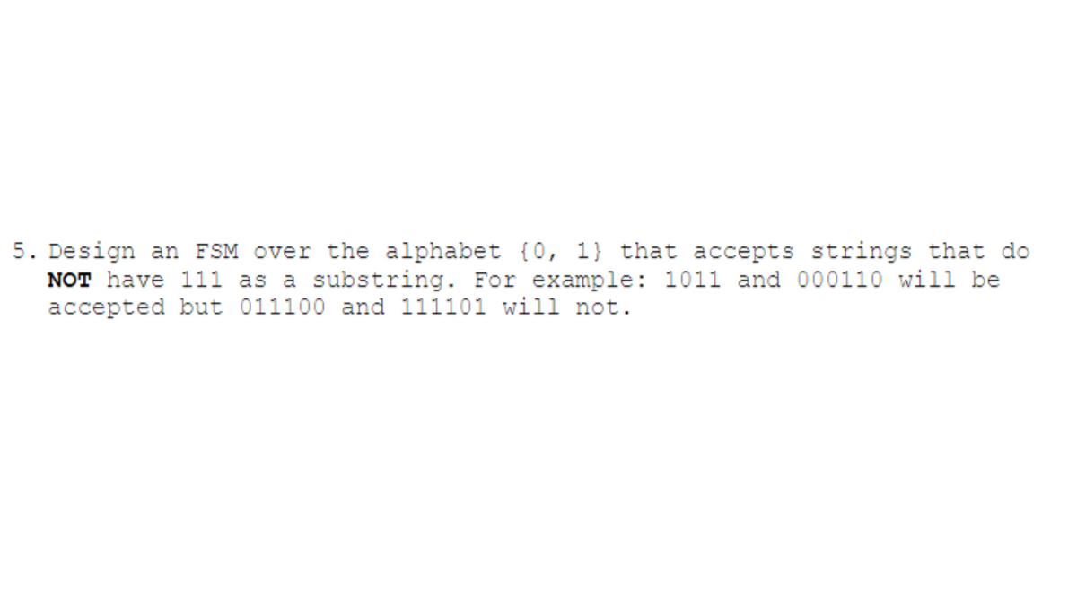 5. Design an FSM over the alphabet (0, 1) that accepts strings that do
NOT have 111 as a substring. For example: 1011 and 000110 will be
accepted but 011100 and 111101 will not.