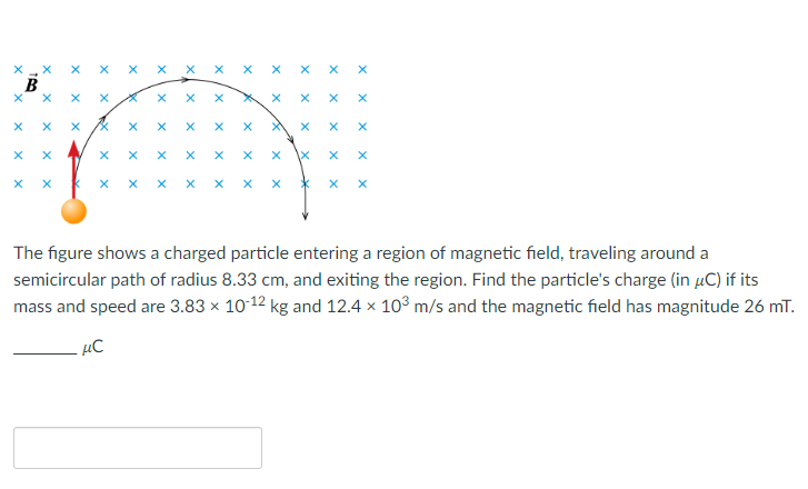 X
X
X
X
X
X
X
X
X
X
X
X
X
X
RX
X
X
X
X
X
X
X
X
X
X
X
X
X
X
X
X
X
X
X
X
X
X
X
X
X
X
x
X
X
X
X
X
X
*
X
X
X
X
X
X
X
X
X
X
The figure shows a charged particle entering a region of magnetic field, traveling around a
semicircular path of radius 8.33 cm, and exiting the region. Find the particle's charge (in μC) if its
mass and speed are 3.83 × 10-12 kg and 12.4 x 10³ m/s and the magnetic field has magnitude 26 mT.
μC