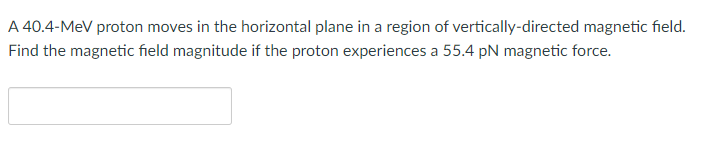 A 40.4-MeV proton moves in the horizontal plane in a region of vertically-directed magnetic field.
Find the magnetic field magnitude if the proton experiences a 55.4 pN magnetic force.