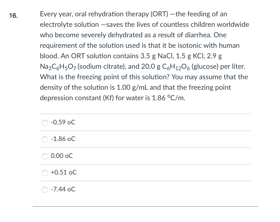 16.
Every year, oral rehydration therapy (ORT) –the feeding of an
electrolyte solution -saves the lives of countless children worldwide
who become severely dehydrated as a result of diarrhea. One
requirement of the solution used is that it be isotonic with human
blood. An ORT solution contains 3.5 g NaCl, 1.5 g KCI, 2.9 g
Na3C6H507 (sodium citrate), and 20.0 g C6H1206 (glucose) per liter.
What is the freezing point of this solution? You may assume that the
density of the solution is 1.00 g/mL and that the freezing point
depression constant (Kf) for water is 1.86 °C/m.
-0.59 oC
-1.86 oC
0.00 oC
+0.51 oC
-7.44 oC
