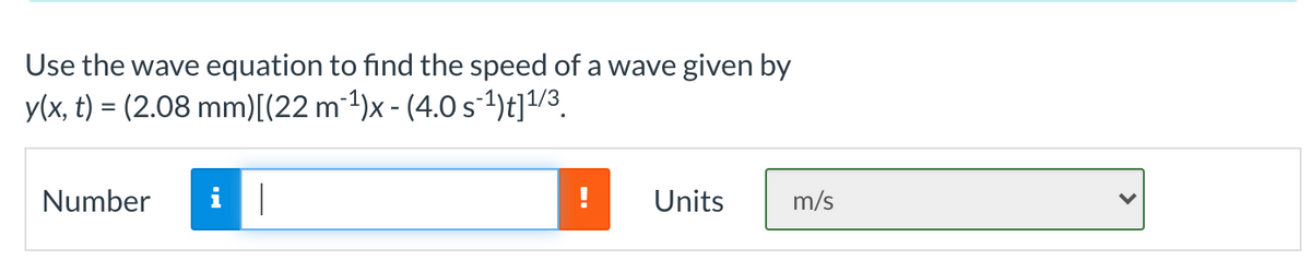 Use the wave equation to find the speed of a wave given by
y(x, t) = (2.08 mm)[(22 m 1)x - (4.0s-1)t]1/3.
Number
Units
m/s
