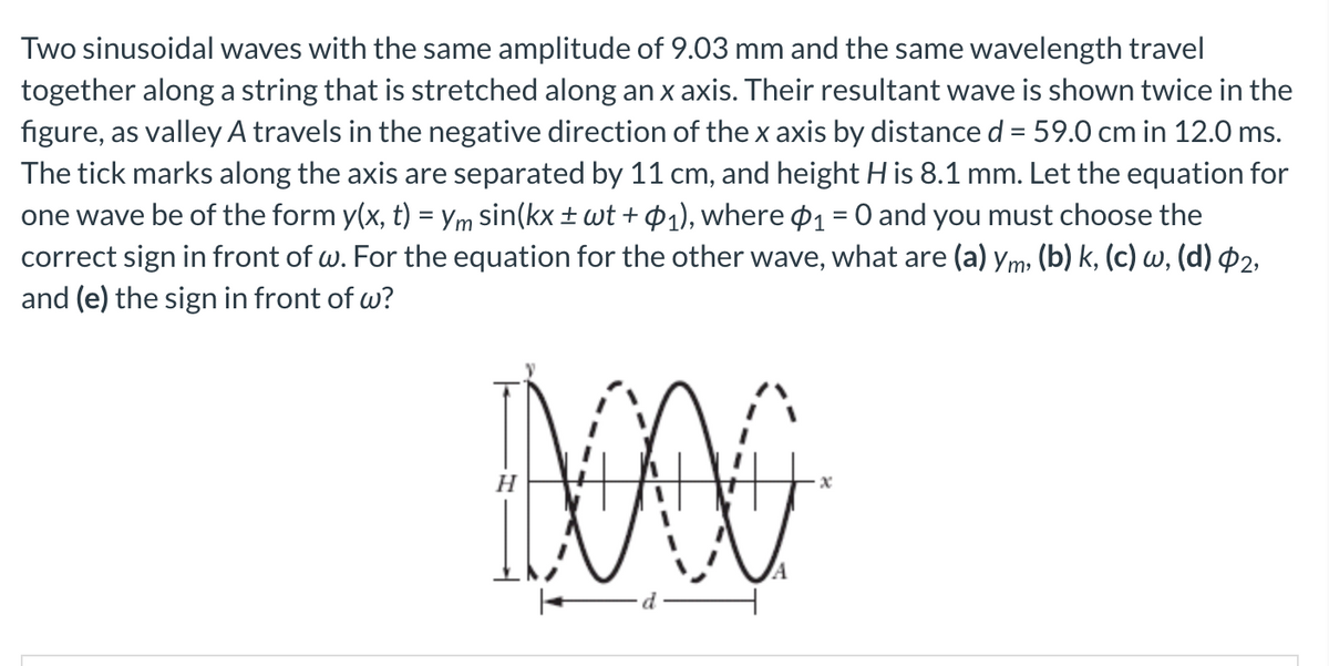 Two sinusoidal waves with the same amplitude of 9.03 mm and the same wavelength travel
together along a string that is stretched along an x axis. Their resultant wave is shown twice in the
figure, as valley A travels in the negative direction of the x axis by distance d = 59.0 cm in 12.0 ms.
The tick marks along the axis are separated by 11 cm, and height His 8.1 mm. Let the equation for
one wave be of the form y(x, t) = Ym sin(kx ± wt + ¢1), where ¤1 = 0 and you must choose the
correct sign in front of w. For the equation for the other wave, what are (a) ym, (b) k, (c) w, (d) P2,
and (e) the sign in front of w?
%3D
H
ILA
