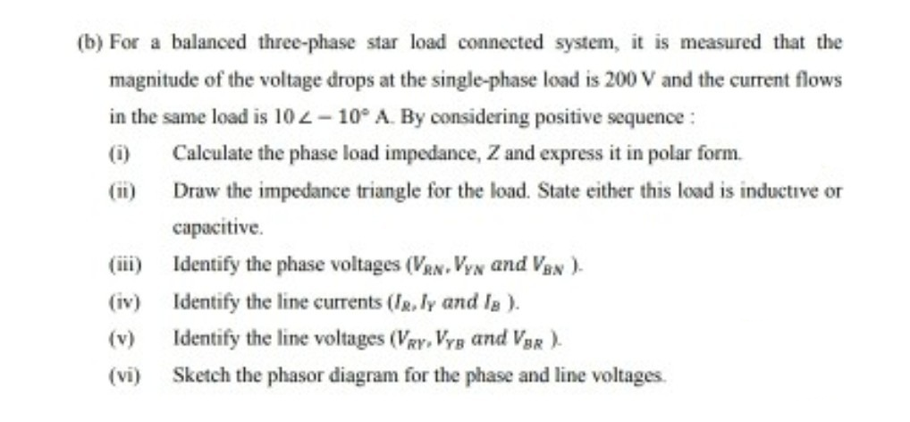 (b) For a balanced three-phase star load connected system, it is measured that the
magnitude of the voltage drops at the single-phase load is 200 V and the current flows
in the same load is 102- 10° A. By considering positive sequence :
(i)
Calculate the phase load impedance, Z and express it in polar form.
(ii) Draw the impedance triangle for the load. State either this load is inductive or
capacitive.
(iii) Identify the phase voltages (VRN, VyN and VaN).
(iv) Identify the line currents (Ig. ly and Ia ).
Identify the line voltages (Vgy, Vyg and VgR).
(v)
(vi)
Sketch the phasor diagram for the phase and line voltages.
