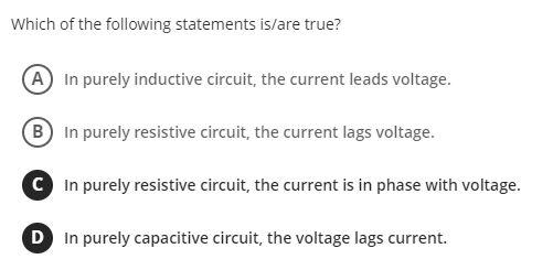 Which of the following statements is/are true?
(A In purely inductive circuit, the current leads voltage.
(B) In purely resistive circuit, the current lags voltage.
C In purely resistive circuit, the current is in phase with voltage.
D In purely capacitive circuit, the voltage lags current.
