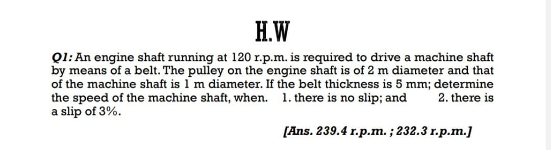 H.W
Q1: An engine shaft running at 120 r.p.m. is required to drive a machine shaft
by means of a belt. The pulley on the engine shaft is of 2 m diameter and that
of the machine shaft is 1 m diameter. If the belt thickness is 5 mm; determine
the speed of the machine shaft, when.
2. there is
a slip of 3%.
1. there is no slip; and
[Ans. 239.4 r.p.m.; 232.3 r.p.m.]
