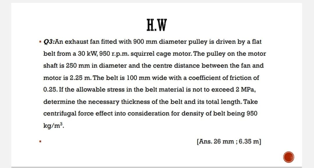 H.W
■ Q3:An exhaust fan fitted with 900 mm diameter pulley is driven by a flat
belt from a 30 kW, 950 r.p.m. squirrel cage motor. The pulley on the motor
shaft is 250 mm in diameter and the centre distance between the fan and
motor is 2.25 m. The belt is 100 mm wide with a coefficient of friction of
0.25. If the allowable stress in the belt material is not to exceed 2 MPa,
determine the necessary thickness of the belt and its total length. Take
centrifugal force effect into consideration for density of belt being 950
kg/m³.
[Ans. 26 mm; 6.35 m]