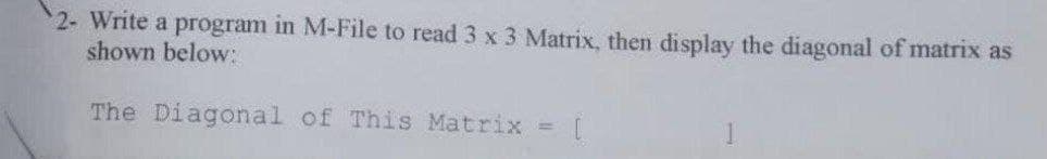 2- Write a program in M-File to read 3 x 3 Matrix, then display the diagonal of matrix as
shown below:
The Diagonal of This Matrix
=1