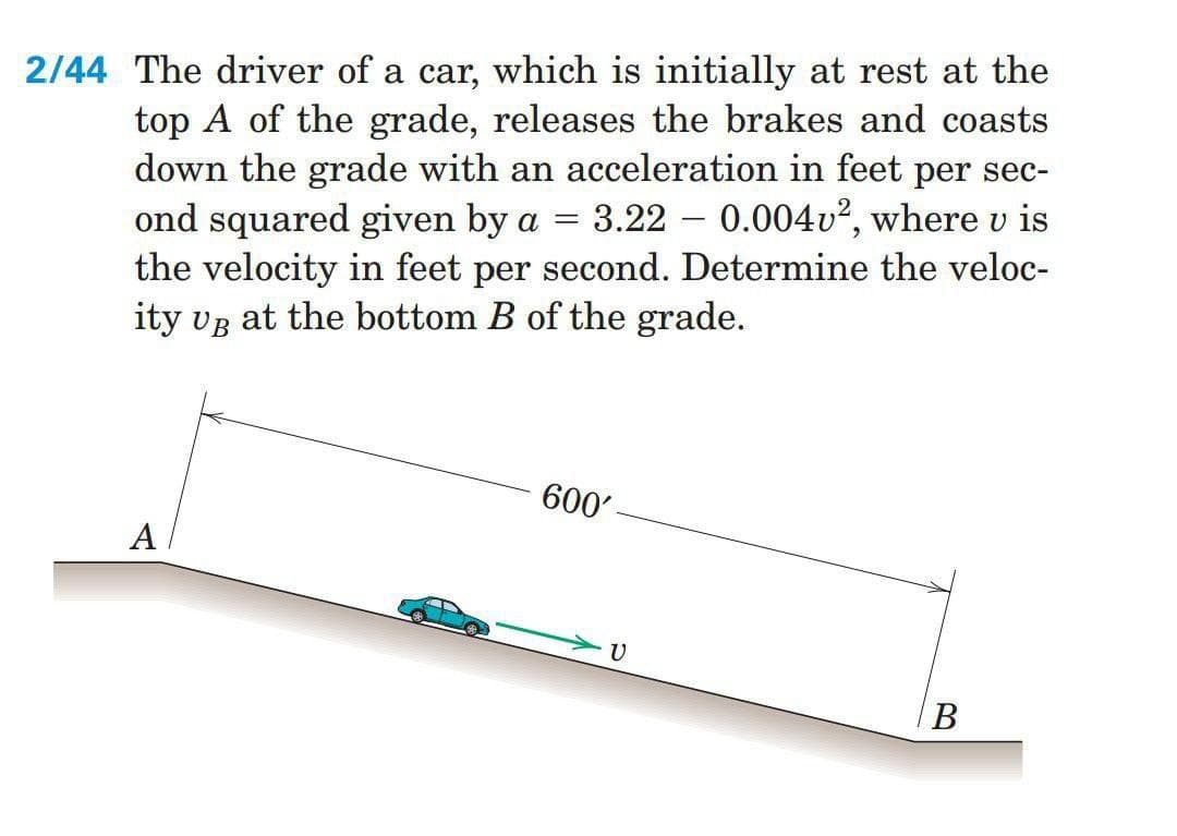 2/44 The driver of a car, which is initially at rest at the
top A of the grade, releases the brakes and coasts
down the grade with an acceleration in feet per sec-
ond squared given by a = 3.22 0.004v2, where u is
the velocity in feet per second. Determine the veloc-
ity VB at the bottom B of the grade.
A
600'
υ
B