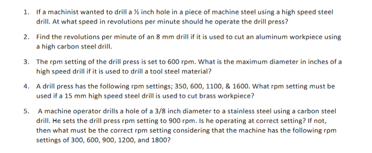 1. If a machinist wanted to drill a % inch hole in a piece of machine steel using a high speed steel
drill. At what speed in revolutions per minute should he operate the drill press?
2. Find the revolutions per minute of an 8 mm drill if it is used to cut an aluminum workpiece using
a high carbon steel drill.
3. The rpm setting of the drill press is set to 600 rpm. What is the maximum diameter in inches of a
high speed drill if it is used to drill a tool steel material?
4. A drill press has the following rpm settings; 350, 600, 1100, & 1600. What rpm setting must be
used if a 15 mm high speed steel drill is used to cut brass workpiece?
5.
A machine operator drills a hole of a 3/8 inch diameter to a stainless steel using a carbon steel
drill. He sets the drill press rpm setting to 900 rpm. Is he operating at correct setting? If not,
then what must be the correct rpm setting considering that the machine has the following rpm
settings of 300, 600, 900, 1200, and 1800?
