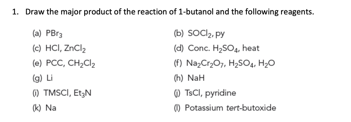 1. Draw the major product of the reaction of 1-butanol and the following reagents.
(a) PBr3
(b) SOCI2, py
(c) HCI, ZNCI2
(d) Conc. H2SO4, heat
(e) PCC, CH2CI2
(f) NażCr,O7, H2SO4, H2O
(g) Li
(h) NaH
(i) TMSCI, Et3N
(1) TSCI, pyridine
(k) Na
(1) Potassium tert-butoxide

