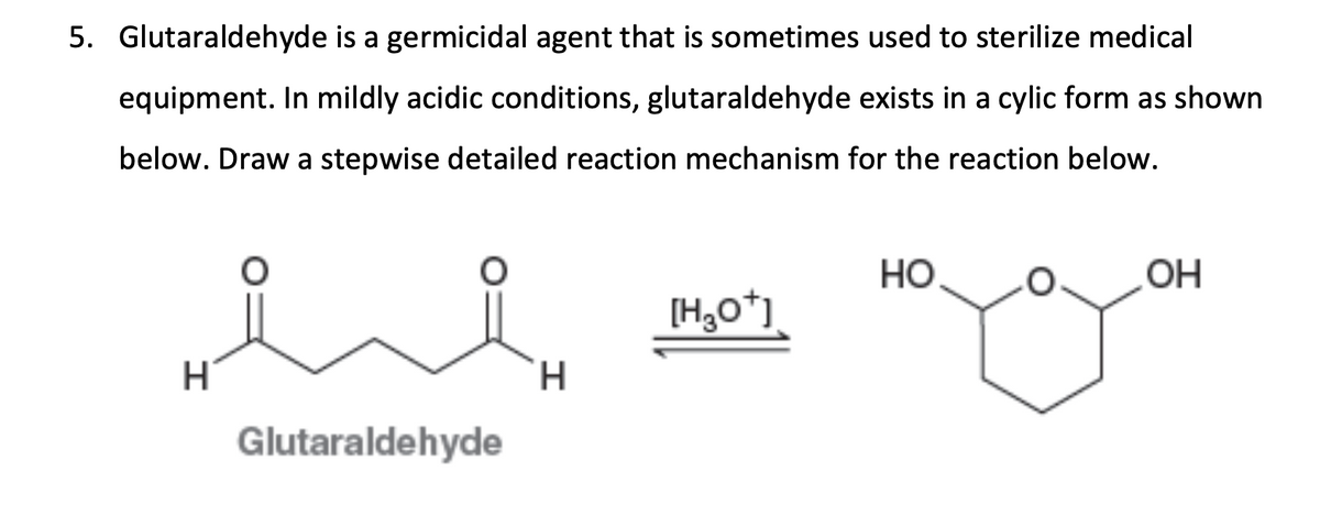 5. Glutaraldehyde is a germicidal agent that is sometimes used to sterilize medical
equipment. In mildly acidic conditions, glutaraldehyde exists in a cylic form as shown
below. Draw a stepwise detailed reaction mechanism for the reaction below.
HO
OH
ee
[H3O+]
H
H
Glutaraldehyde