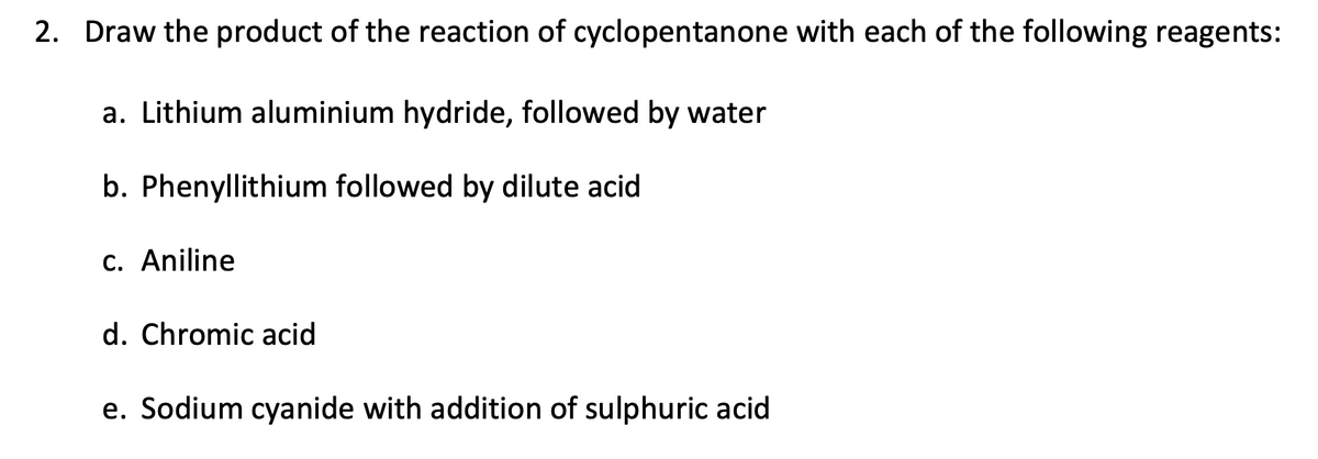 2. Draw the product of the reaction of cyclopentanone with each of the following reagents:
a. Lithium aluminium hydride, followed by water
b. Phenyllithium followed by dilute acid
c. Aniline
d. Chromic acid
e. Sodium cyanide with addition of sulphuric acid
