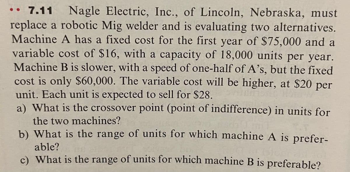 7.11 Nagle Electric, Inc., of Lincoln, Nebraska, must
replace a robotic Mig welder and is evaluating two alternatives.
Machine A has a fixed cost for the first year of $75,000 and a
variable cost of $16, with a capacity of 18,000 units per year.
Machine B is slower, with a speed of one-half of A's, but the fixed
cost is only $60,000. The variable cost will be higher, at $20 per
unit. Each unit is expected to sell for $28.
a) What is the crossover point (point of indifference) in units for
the two machines?
b) What is the range of units for which machine A is prefer-
able?
c) What is the range of units for which machine B is preferable?
