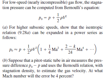 For low-speed (nearly incompressible) gas flow, the stagna-
tion pressure can be computed from Bernoulli's equation:
Po = P +pV²
(a) For higher subsonic speeds, show that the isentropic
relation (9.28a) can be expanded in a power series as
follows:
2 -k
Po -p+ pv*(1+ Ma' +
Ma' + --)
24
(b) Suppose that a pitot-static tube in air measures the pres-
sure difference p, - p and uses the Bernoulli relation, with
stagnation density, to estimate the gas velocity. At what
Mach number will the error be 4 percent?

