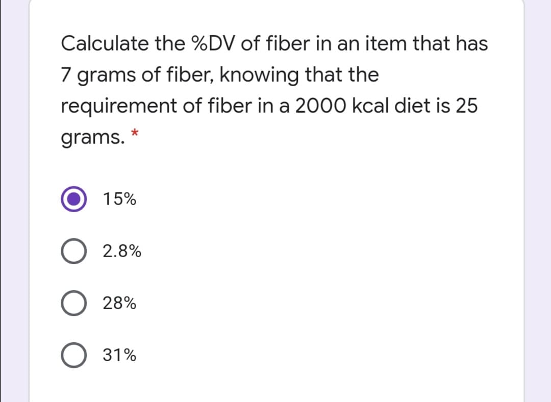 Calculate the %DV of fiber in an item that has
7 grams of fiber, knowing that the
requirement of fiber in a 2000 kcal diet is 25
grams. *
15%
2.8%
28%
31%
