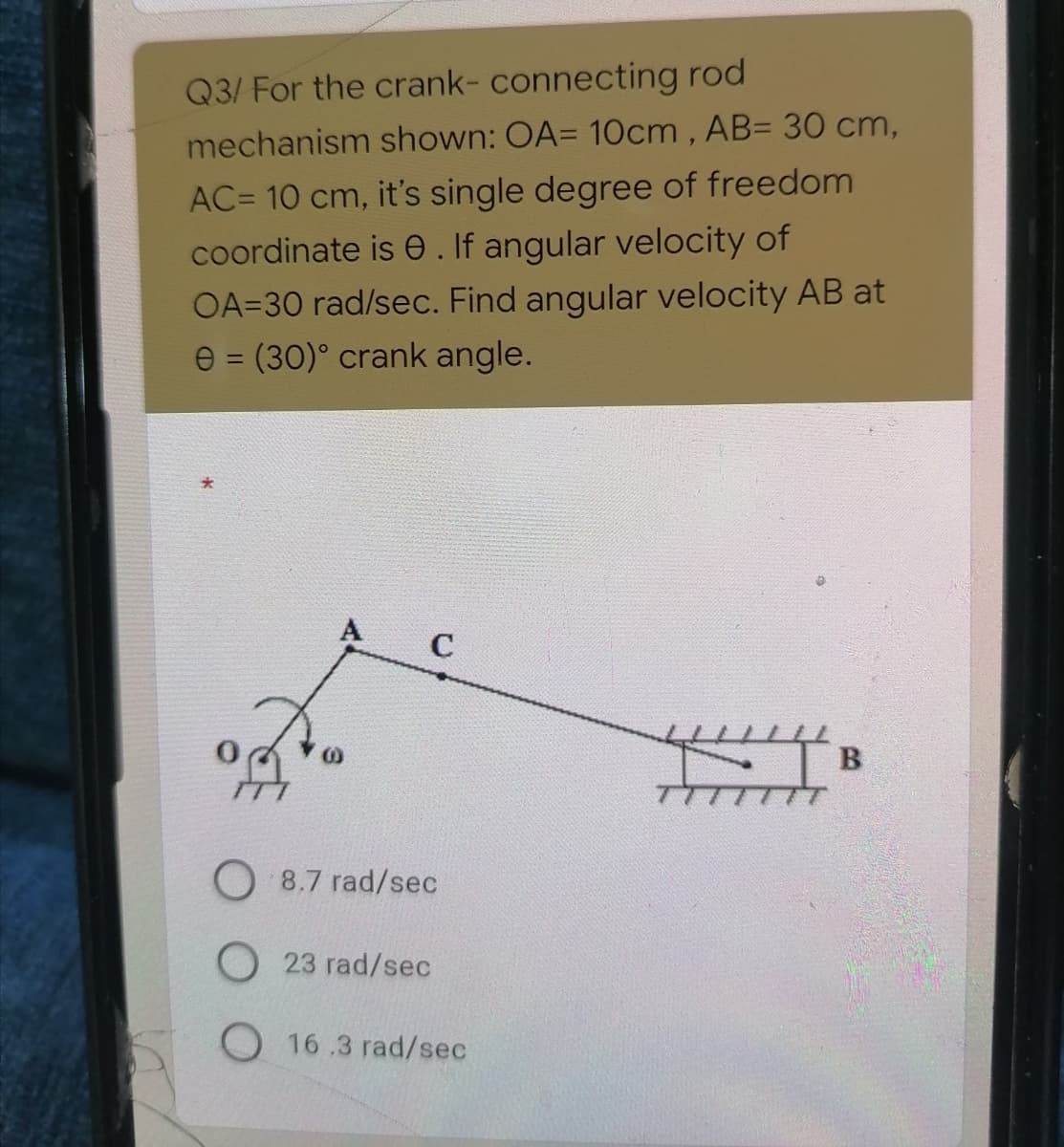 Q3/ For the crank- connecting rod
mechanism shown: OA= 10cm , AB= 30 cm,
AC= 10 cm, it's single degree of freedom
coordinate is e. If angular velocity of
OA=30 rad/sec. Find angular velocity AB at
e = (30)° crank angle.
A
C
8.7 rad/sec
O23 rad/sec
O 16.3 rad/sec
