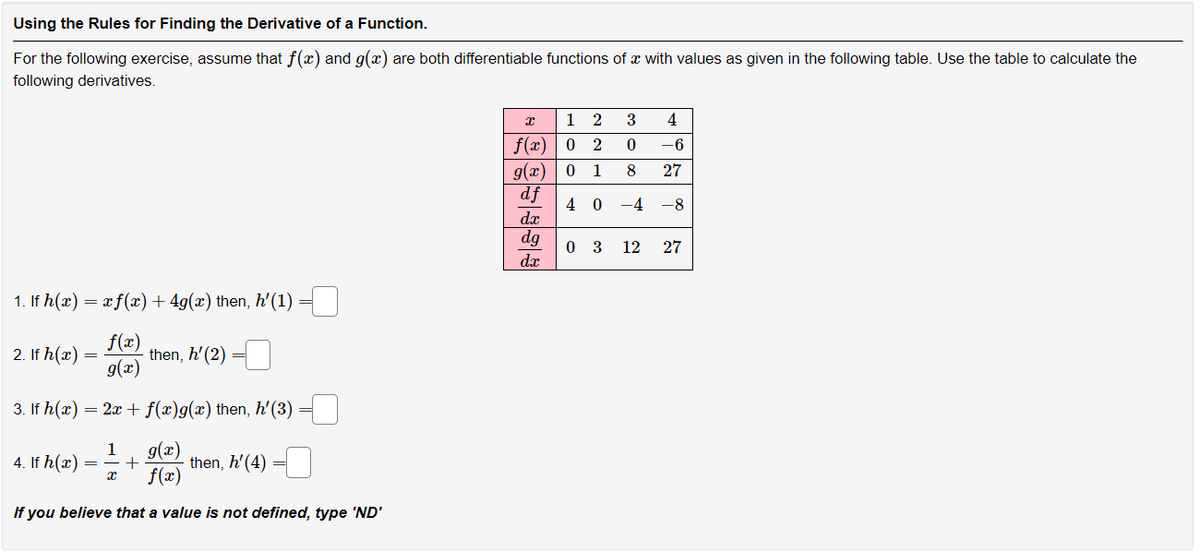 Using the Rules for Finding the Derivative of a Function.
For the following exercise, assume that f(x) and g(x) are both differentiable functions of a with values as given in the following table. Use the table to calculate the
following derivatives.
1. If h(x) = x f(x) + 4g(x) then, h'(1)
f(x)
then, h' (2)
g(x)
3. If h(x) = 2x + f(x)g(x) then, h'(3)
1
g(x)
f(x)
If you believe that a value is not defined, type 'ND'
2. If h(x) =
4. If h(x) =
X
+
=
=
then, h' (4)
x
12 3 4
f(x) 02 0
8
-6
27
g(x) 0 1
df
40 -4 -8
dx
dg
da
03 12 27
