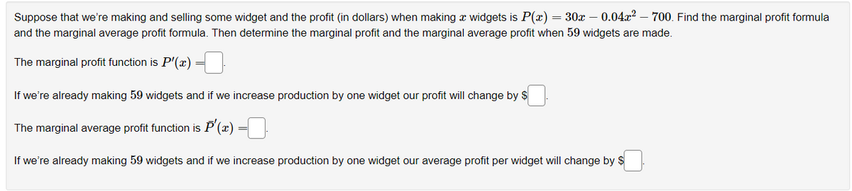 Suppose that we're making and selling some widget and the profit (in dollars) when making a widgets is P(x) = 30x – 0.04x² - 700. Find the marginal profit formula
and the marginal average profit formula. Then determine the marginal profit and the marginal average profit when 59 widgets are made.
The marginal profit function is P'(x)
If we're already making 59 widgets and if we increase production by one widget our profit will change by $
The marginal average profit function is P'(x)
If we're already making 59 widgets and if we increase production by one widget our average profit per widget will change by $