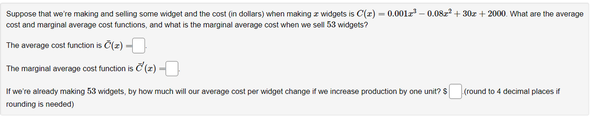 = 0.001³ - 0.08x² +30x + 2000. What are the average
Suppose that we're making and selling some widget and the cost (in dollars) when making a widgets is C'(x)
cost and marginal average cost functions, and what is the marginal average cost when we sell 53 widgets?
The average cost function is (x)
The marginal average cost function is ¹(x)
If we're already making 53 widgets, by how much will our average cost per widget change if we increase production by one unit? $
rounding is needed)
.(round to 4 decimal places if