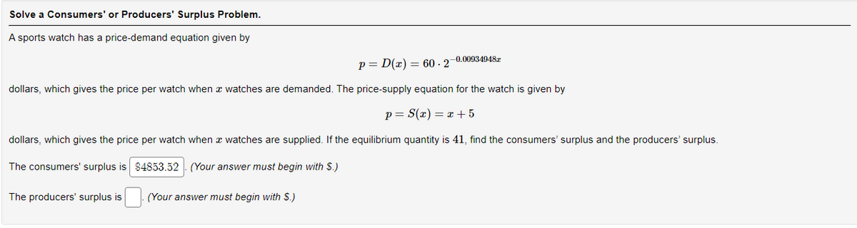 Solve a Consumers' or Producers' Surplus Problem.
A sports watch has a price-demand equation given by
p=D(x) = 60-27
dollars, which gives the price per watch when a watches are demanded. The price-supply equation for the watch is given by
p= S(x) = x +5
dollars, which gives the price per watch when a watches are supplied. If the equilibrium quantity is 41, find the consumers' surplus and the producers' surplus.
The consumers' surplus is $4853.52. (Your answer must begin with $.)
The producers' surplus is
-0.00934948z
(Your answer must begin with $.)