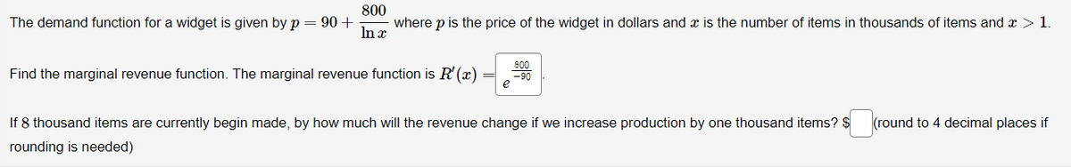 800
The demand function for a widget is given by p = 90 +
In x
where p is the price of the widget in dollars and a is the number of items in thousands of items and x > 1.
Find the marginal revenue function. The marginal revenue function is R'(x)
e
If 8 thousand items are currently begin made, by how much will the revenue change if we increase production by one thousand items? $
rounding is needed)
(round to 4 decimal places if