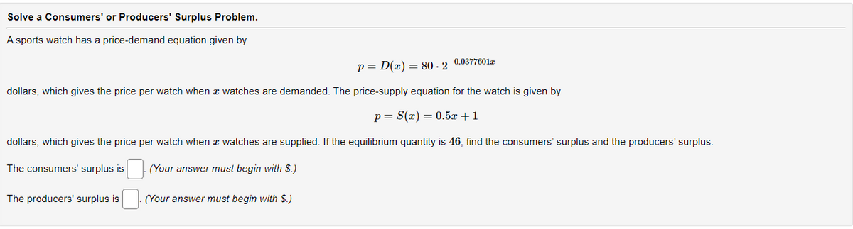 Solve a Consumers' or Producers' Surplus Problem.
A sports watch has a price-demand equation given by
-0.0377601z
p= D(x) = 80-27
dollars, which gives the price per watch when a watches are demanded. The price-supply equation for the watch is given by
p = S(x) = 0.5x+1
dollars, which gives the price per watch when a watches are supplied. If the equilibrium quantity is 46, find the consumers' surplus and the producers' surplus.
The consumers' surplus is
(Your answer must begin with $.)
The producers' surplus is
(Your answer must begin with $.)