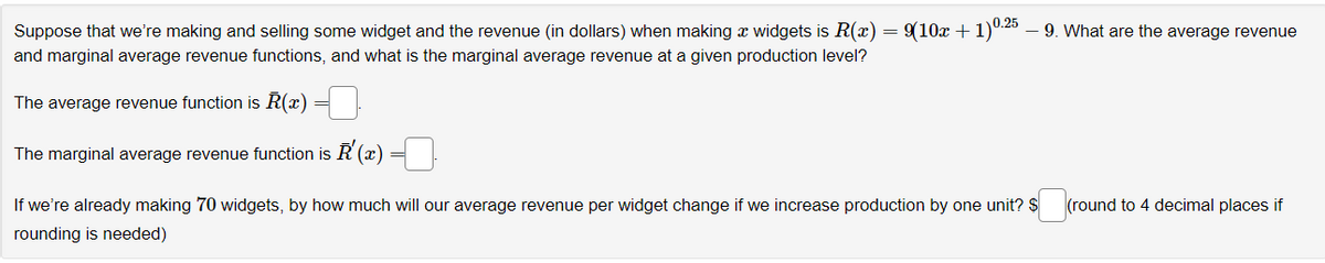 Suppose that we're making and selling some widget and the revenue (in dollars) when making a widgets is R(x) = 9(10x + 1)0.25 – 9. What are the average revenue
and marginal average revenue functions, and what is the marginal average revenue at a given production level?
The average revenue function is R(x)
The marginal average revenue function is '(x) =
If we're already making 70 widgets, by how much will our average revenue per widget change if we increase production by one unit? $ (round to 4 decimal places if
rounding is needed)