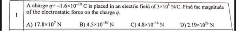 1
A charge q=-1.6x10-19 C is placed in an electric field of 3x10' N/C. Find the magnitude
of the electrostatic force on the charge q.
A) 17.8×10¹ N
B) 4.5×10-30 N
C) 4.8×10-¹4 N
D) 2.19×1029 N