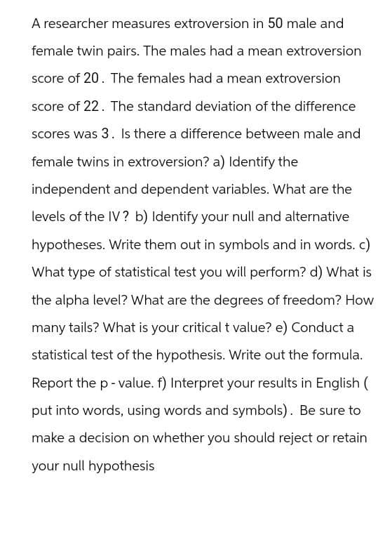 A researcher measures extroversion in 50 male and
female twin pairs. The males had a mean extroversion
score of 20. The females had a mean extroversion
score of 22. The standard deviation of the difference
scores was 3. Is there a difference between male and
female twins in extroversion? a) Identify the
independent and dependent variables. What are the
levels of the IV? b) Identify your null and alternative
hypotheses. Write them out in symbols and in words. c)
What type of statistical test you will perform? d) What is
the alpha level? What are the degrees of freedom? How
many tails? What is your critical t value? e) Conduct a
statistical test of the hypothesis. Write out the formula.
Report the p-value. f) Interpret your results in English (
put into words, using words and symbols). Be sure to
make a decision on whether you should reject or retain
your null hypothesis