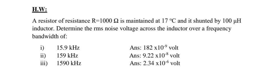H.W:
A resistor of resistance R-1000 2 is maintained at 17 °C and it shunted by 100 uH
inductor. Determine the rms noise voltage across the inductor over a frequency
bandwidth of:
i)
15.9 kHz
Ans: 182 x109 volt
ii)
iii)
Ans: 9.22 x10-8 volt
Ans: 2.34 x10-6 volt
159 kHz
1590 kHz
