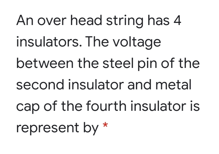 An over head string has 4
insulators. The voltage
between the steel pin of the
second insulator and metal
cap of the fourth insulator is
represent by *
