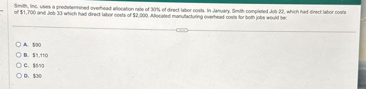 Smith, Inc. uses a predetermined overhead allocation rate of 30% of direct labor costs. In January, Smith completed Job 22, which had direct labor costs
of $1,700 and Job 33 which had direct labor costs of $2,000. Allocated manufacturing overhead costs for both jobs would be:
OA. $90
OB. $1,110
OC. $510
OD. $30