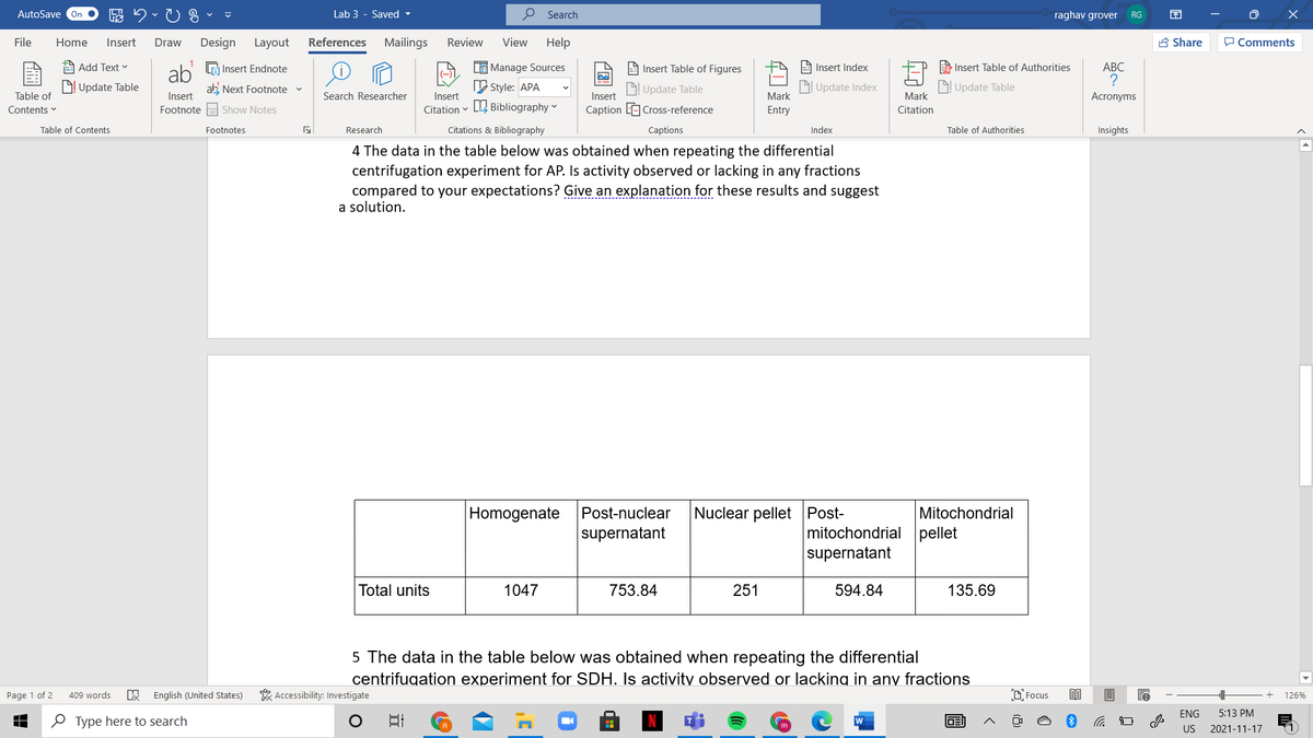 AutoSave On
Lab 3 - Saved -
O Search
raghav grover
v
RG
File
Home
Insert
Draw
Design
Layout
References
Mailings
Review
View
Help
A Share
P Comments
ab G Insert Endnote
ab Next Footnote
1
Add Text v
LE Manage Sources
A Insert Table of Figures
A Insert Index
A Insert Table of Authorities
АВС
D! Update Table
V Style: APA
D Update Table
Update Index
Update Table
Table of
Insert
Search Researcher
Insert
Insert
Mark
Mark
Acronyms
Contents v
Footnote E Show Notes
Citation v L Bibliography v
Caption LE Cross-reference
Entry
Citation
Table of Contents
Footnotes
Research
Citations & Bibliography
Сaptions
Index
Table of Authorities
Insights
4 The data in the table below was obtained when repeating the differential
centrifugation experiment for AP. Is activity observed or lacking in any fractions
compared to your expectations? Give an explanation for these results and suggest
a solution.
Homogenate
Post-nuclear
Nuclear pellet Post-
Mitochondrial
supernatant
mitochondrial pellet
supernatant
Total units
1047
753.84
251
594.84
135.69
5 The data in the table below was obtained when repeating the differential
centrifugation experiment for SDH. Is activity observed or lacking in any fractions
Page 1 of 2
409 words
B English (United States)
* Accessibility: Investigate
D. Focus
126%
ENG
5:13 PM
O Type here to search
日
US
2021-11-17
