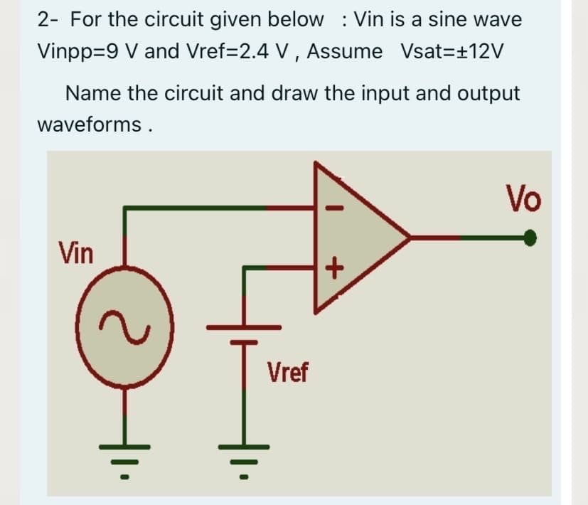 2- For the circuit given below : Vin is a sine wave
Vinpp=9 V and Vref=2.4 V , Assume Vsat=±12V
Name the circuit and draw the input and output
waveforms .
Vo
Vin
Vref
+
