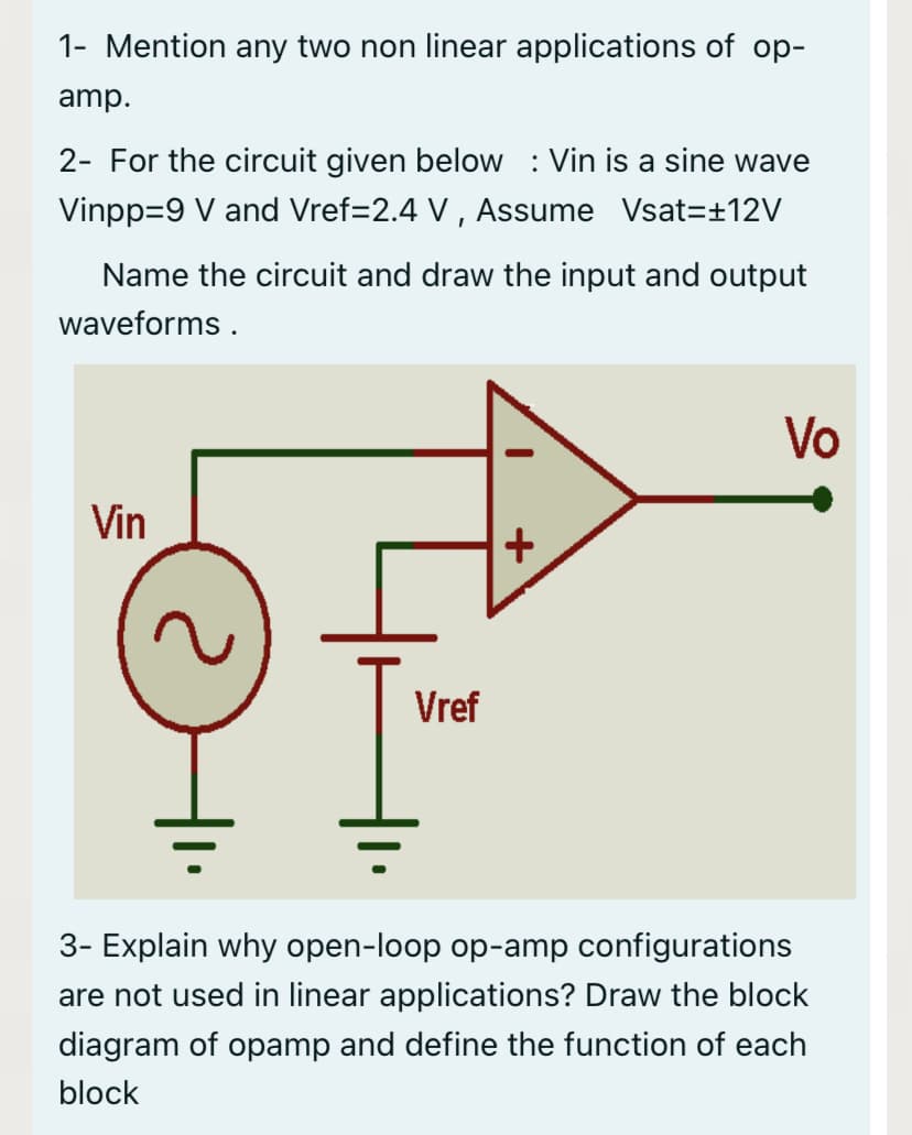 1- Mention any two non linear applications of op-
amp.
2- For the circuit given below : Vin is a sine wave
Vinpp=9 V and Vref=2.4 V , Assume Vsat=±12V
Name the circuit and draw the input and output
waveforms .
Vo
Vin
Vref
3- Explain why open-loop op-amp configurations
are not used in linear applications? Draw the block
diagram of opamp and define the function of each
block
