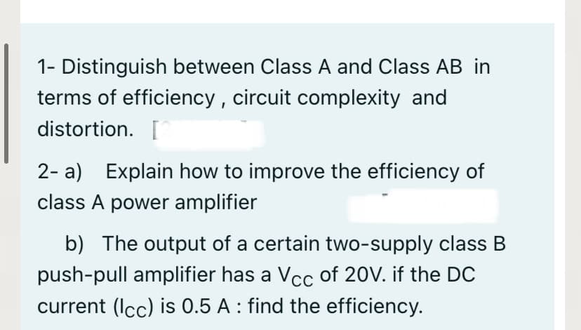 1- Distinguish between Class A and Class AB in
terms of efficiency , circuit complexity and
distortion. [
2- a) Explain how to improve the efficiency of
class A power amplifier
b) The output of a certain two-supply class B
push-pull amplifier has a Vcc of 20V. if the DC
current (Icc) is 0.5 A : find the efficiency.
