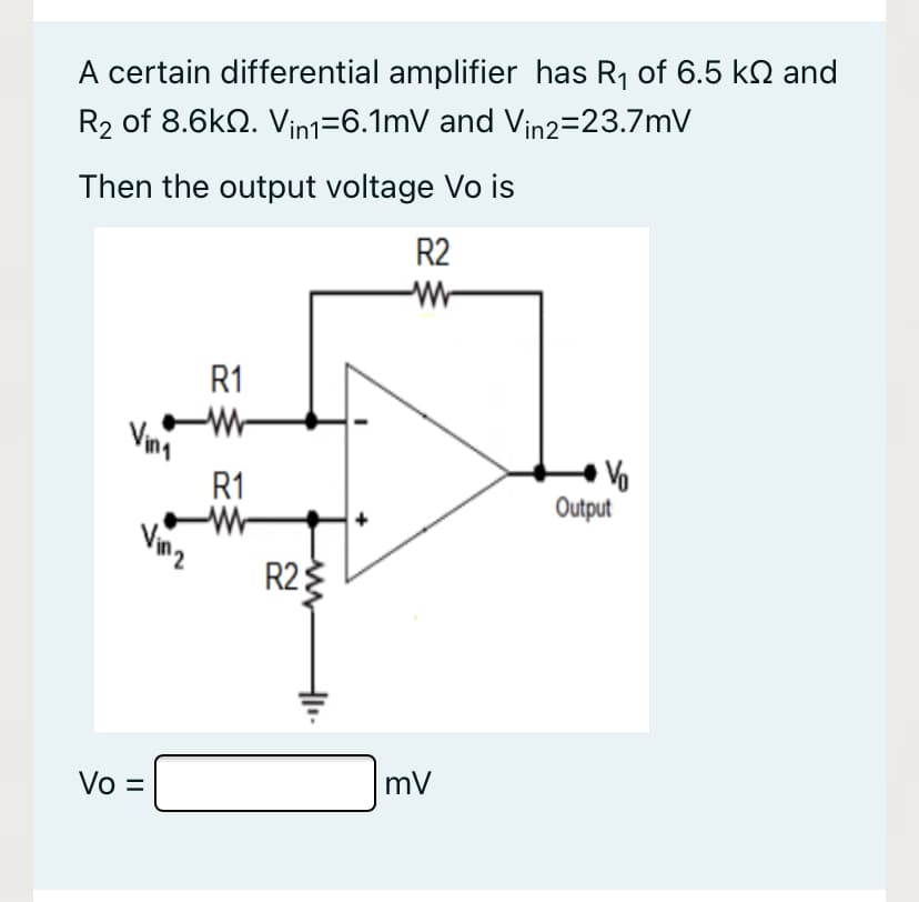 A certain differential amplifier has R1 of 6.5 kN and
R2 of 8.6k2. Vin1=6.1mV and Vin2=23.7mV
Then the output voltage Vo is
R2
R1
Vina
R1
Output
Vinz
R2
3
mV
Vo =
