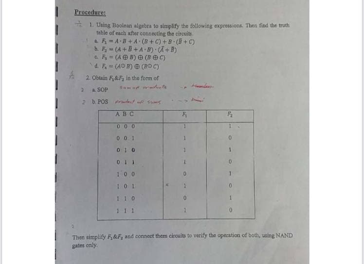 Procedure:
* 1. Using Boolean algebra to simplify the following expressions. Then find the truth
table of each after connecting the circuits.
a F = AB +A (B +C) + B ( + C)
b. F = (A +B +A B) (A+B)
c. F = (A O B) O (BOC)
d. F (AO B) Đ (BO C)
%3D
2. Obtain F,&F, in the form of
a SOP
2 b. POS Aret f Sums
ABC
0 0 0
1.
0 0 1
1.
01 0
01 1
0.
100
10 1
1 1 0
1 1 1
1.
Then simplify F, &F, and connect them circuits to verify the operation of both, using NAND
gates only.
