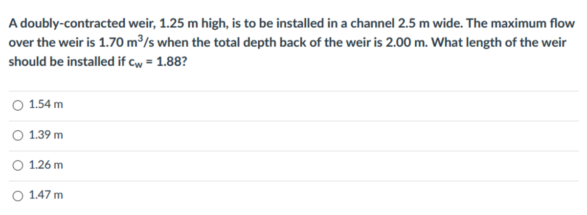 A doubly-contracted weir, 1.25 m high, is to be installed in a channel 2.5 m wide. The maximum flow
over the weir is 1.70 m³/s when the total depth back of the weir is 2.00 m. What length of the weir
should be installed if cw = 1.88?
O 1.54 m
O 1.39 m
1.26 m
1.47 m
