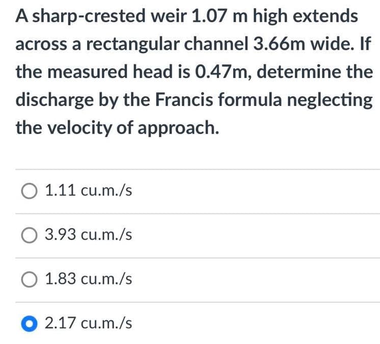 A sharp-crested weir 1.07 m high extends
across a rectangular channel 3.66m wide. If
the measured head is 0.47m, determine the
discharge by the Francis formula neglecting
the velocity of approach.
O 1.11 cu.m./s
O 3.93 cu.m./s
O 1.83 cu.m./s
O 2.17 cu.m./s
