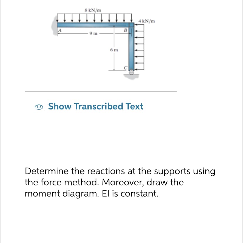 8 kN/m
9m
6 m
B
C
4 kN/m
Show Transcribed Text
Determine the reactions at the supports using
the force method. Moreover, draw the
moment diagram. El is constant.