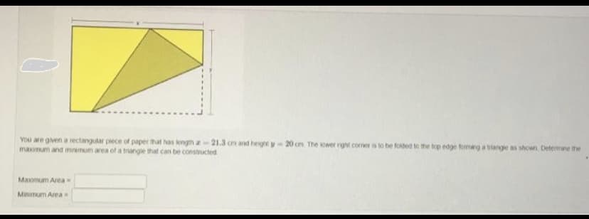 You are given a rectangular piece of paper that has length a 21.3 cm and height y-20 cm The lower right comer is to be folded to the top edge forming a triangle as shown Determine the
maximum and minimum area of a triangle that can be constructed
Maximum Area-
Minimum Area-