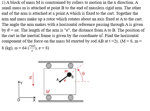 1) A block of mass M is constrained by rollers to motion in the x direction. A
small mass m is attached at point B to the end of massless rigid arm. The other
end of the arm is attached at a point A which is fixed to the cart. Together the
arm and mass make up a rotor which rotates about an axis fixed at A to the cart.
The angle the arm makes with a horizontal reference passing through A is given
by 0 = cot. The length of the arm is "e", the distance from A to B. The position of
the cart in the inertial frame is given by the coordinate xỉ. Find the horizontal
component of the force on the mass M exerted by rod AB at t=2s. (M = 8, m =
8 (kg), w = 64 (ra), e = 8)
g
M
m
B