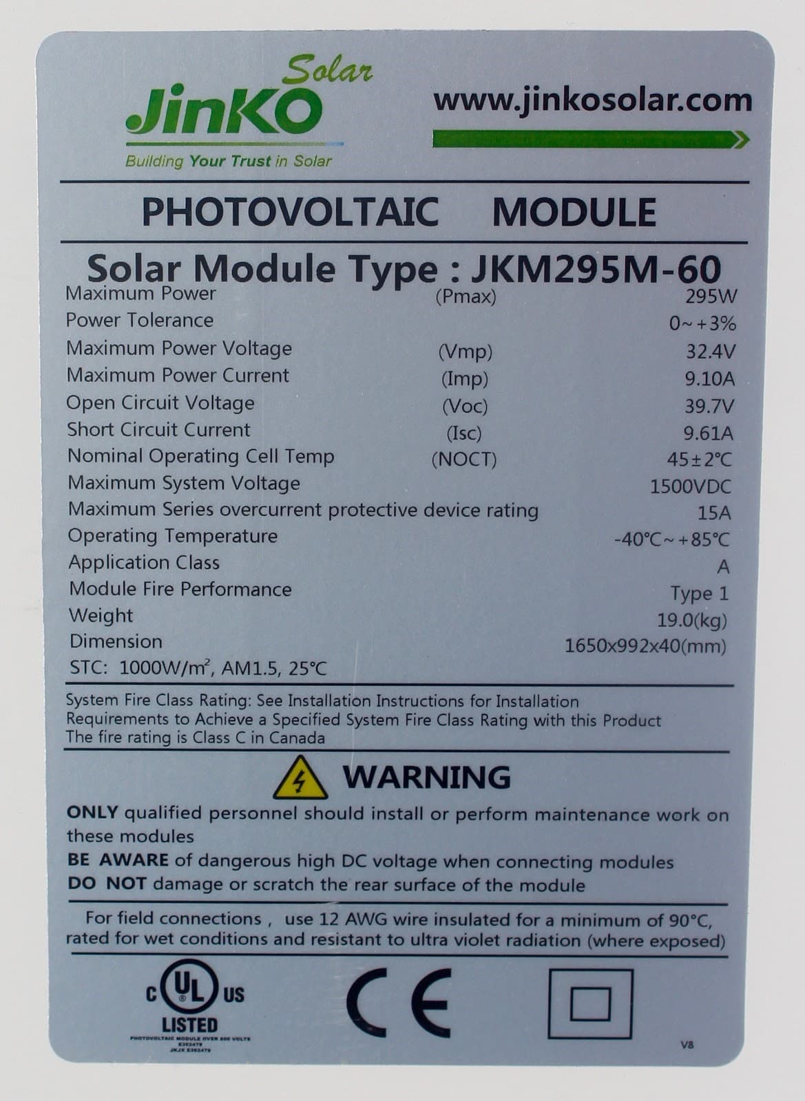 Solar
JinKO
www.jinkosolar.com
Building Your Trust in Solar
PHOTOVOLTAIC
MODULE
Solar Module Type : JKM295M-60
Maximum Power
(Pmax)
295W
Power Tolerance
0~+3%
Maximum Power Voltage
(Vmp)
(Imp)
32.4V
Maximum Power Current
9.10A
Open Circuit Voltage
(Voc)
39.7V
Short Circuit Current
(Isc)
9.61A
Nominal Operating Cell Temp
Maximum System Voltage
Maximum Series overcurrent protective device rating
Operating Temperature
Application Class
(NOCT)
45 2°C
1500VDC
15A
-40°C +85°C
2.
Module Fire Performance
Туpe 1
19.0(kg)
1650x992x40(mm)
Weight
Dimension
STC: 1000W/m, AM1.5, 25°C
System Fire Class Rating: See Installation Instructions for Installation
Requirements to Achieve a Specified System Fire Class Rating with this Product
The fire rating is Class C in Canada
A WARNING
ONLY qualified personnel should install or perform maintenance work on
these modules
BE AWARE of dangerous high DC voltage when connecting modules
DO NOT damage or scratch the rear surface of the module
For field connections, use 12 AWG wire insulated for a minimum of 90°C,
rated for wet conditions and resistant to ultra violet radiation (where exposed)
UL
CE
US
LISTED
PHOTOVOLTAIC MODULE OVER S00 VOLTS
V8
JKJK ES47S
