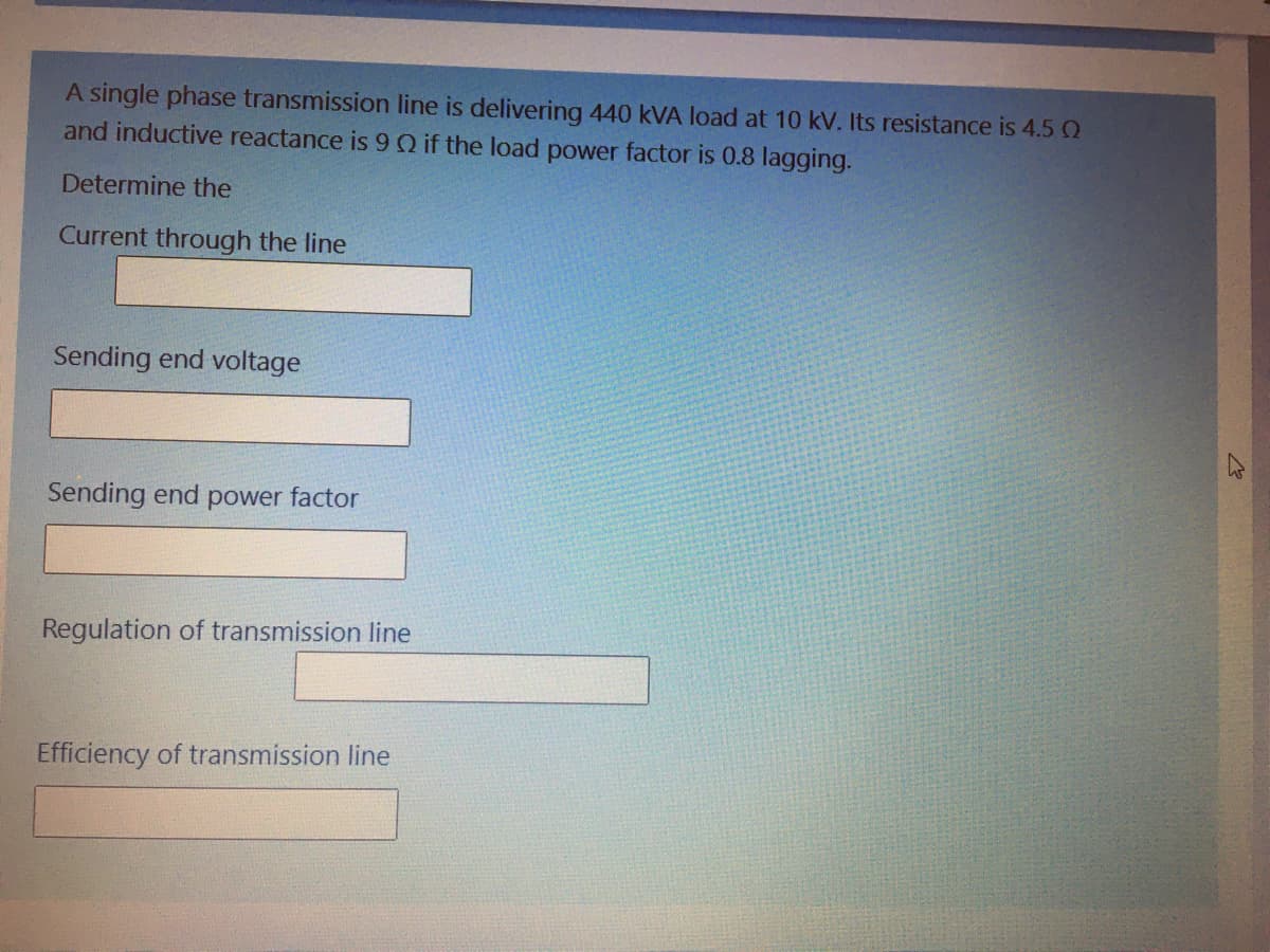 A single phase transmission line is delivering 440 kVA load at 10 kV. Its resistance is 4.5 0
and inductive reactance is 9Q if the load power factor is 0.8 lagging.
Determine the
Current through the line
Sending end voltage
Sending end power factor
Regulation of transmission line
Efficiency of transmission line
